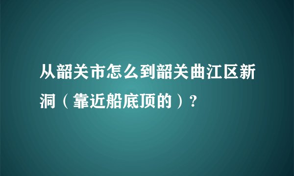 从韶关市怎么到韶关曲江区新洞(靠近船底顶的)?