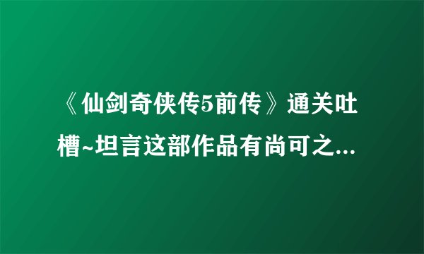 《仙剑奇侠传5前传》通关吐槽~坦言这部作品有尚可之处~50分吧