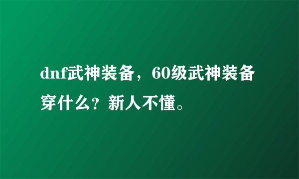 dnf武神装备，60级武神装备穿什么？新人不懂。