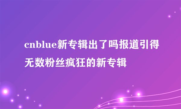 cnblue新专辑出了吗报道引得无数粉丝疯狂的新专辑