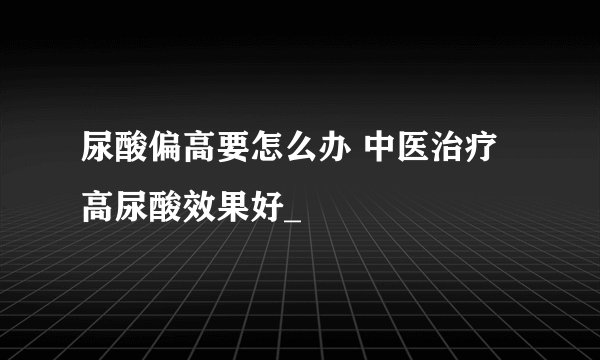 尿酸偏高要怎么办 中医治疗高尿酸效果好_