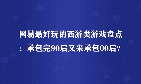 网易最好玩的西游类游戏盘点:承包完90后又来承包00后?