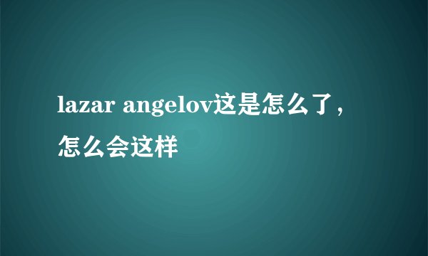 lazar angelov这是怎么了，怎么会这样