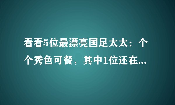 看看5位最漂亮国足太太：个个秀色可餐，其中1位还在央视工作过
