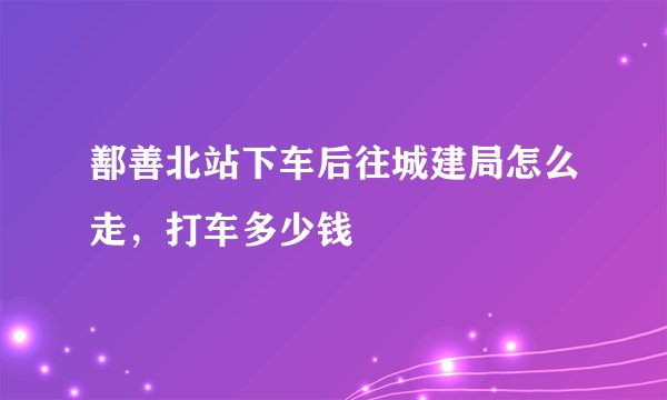 鄯善北站下车后往城建局怎么走,打车多少钱