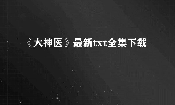 《大神医》最新txt全集下载