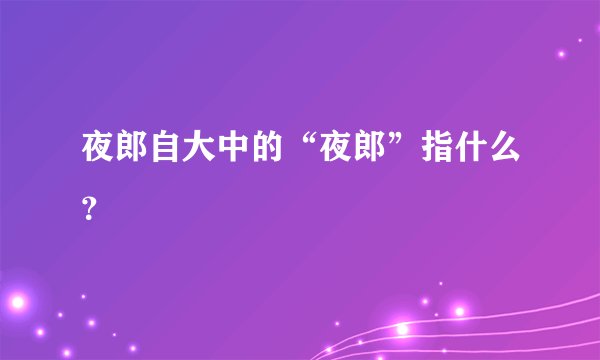 夜郎自大中的“夜郎”指什么?