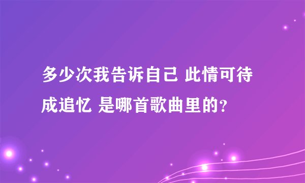 多少次我告诉自己 此情可待成追忆 是哪首歌曲里的？
