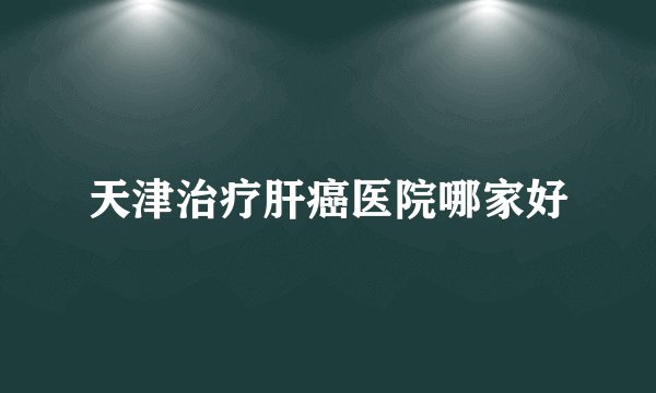 天津治疗肝癌医院哪家好