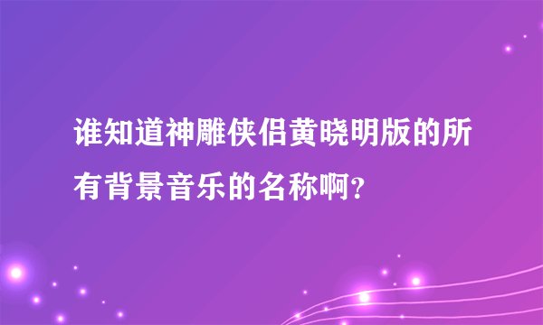 谁知道神雕侠侣黄晓明版的所有背景音乐的名称啊？
