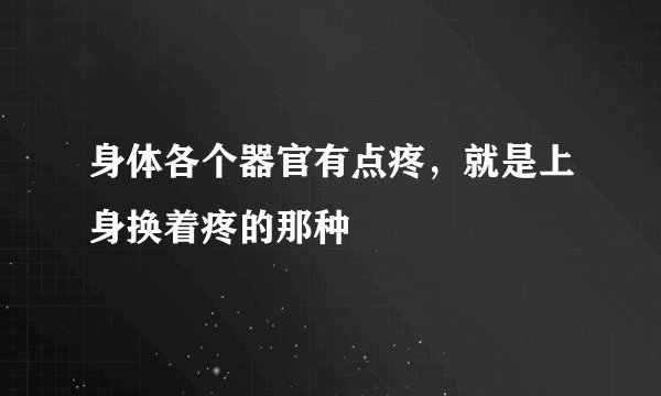 身体各个器官有点疼，就是上身换着疼的那种