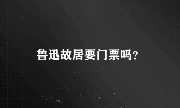 鲁迅故居要门票吗?
