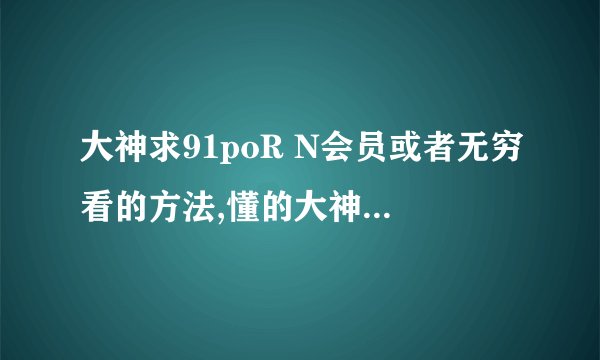大神求91poR N会员或者无穷看的方法,懂的大神求解,谢谢