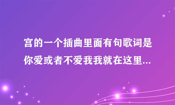 宫的一个插曲里面有句歌词是你爱或者不爱我我就在这里不离不弃