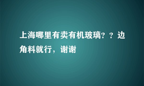 上海哪里有卖有机玻璃？？边角料就行，谢谢