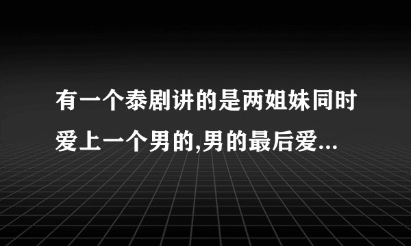 有一个泰剧讲的是两姐妹同时爱上一个男的,男的最后爱上了妹妹