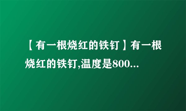 【有一根烧红的铁钉】有一根烧红的铁钉,温度是800℃,质量是1.5g,温度降低到20℃,放出...