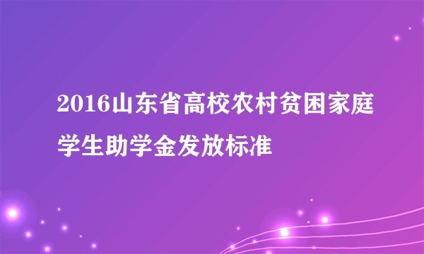 2016山东省高校农村贫困家庭学生助学金发放标准