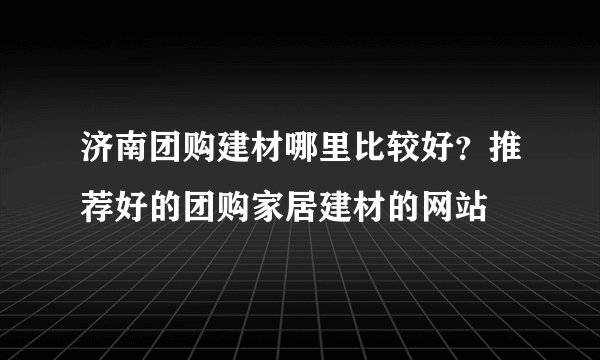 济南团购建材哪里比较好？推荐好的团购家居建材的网站
