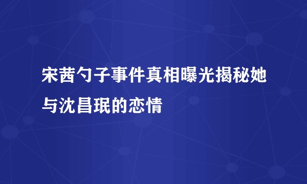 宋茜勺子事件真相曝光揭秘她与沈昌珉的恋情