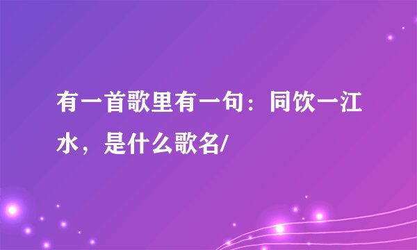 有一首歌里有一句：同饮一江水，是什么歌名/