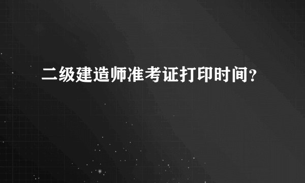 二级建造师准考证打印时间?