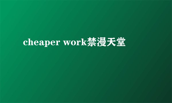 cheaper work禁漫天堂