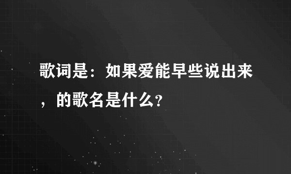 歌词是:如果爱能早些说出来,的歌名是什么?