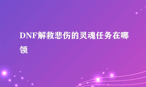 DNF解救悲伤的灵魂任务在哪领