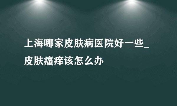 上海哪家皮肤病医院好一些_皮肤瘙痒该怎么办