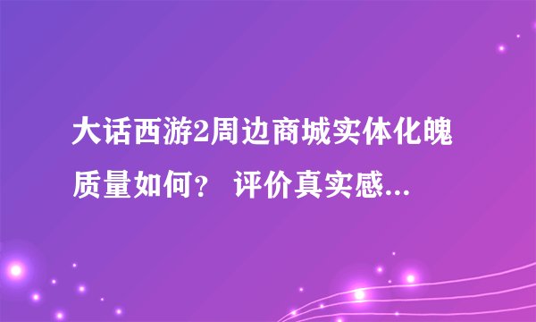 大话西游2周边商城实体化魄 质量如何？ 评价真实感受 谢谢