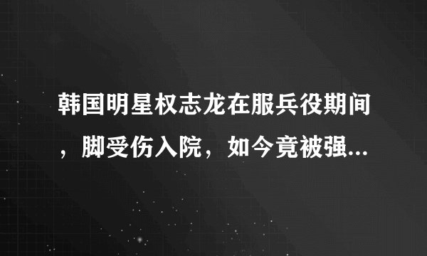 韩国明星权志龙在服兵役期间，脚受伤入院，如今竟被强制出院！