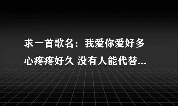 求一首歌名：我爱你爱好多 心疼疼好久 没有人能代替我 也许有一天