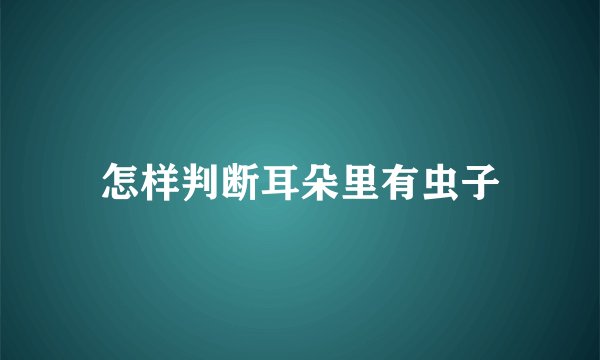 怎样判断耳朵里有虫子