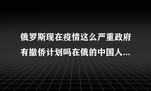 俄罗斯现在疫情这么严重政府有撤侨计划吗在俄的中国人怎么回国？