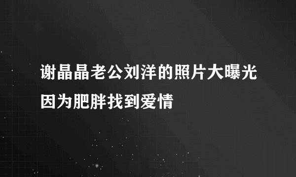 谢晶晶老公刘洋的照片大曝光因为肥胖找到爱情