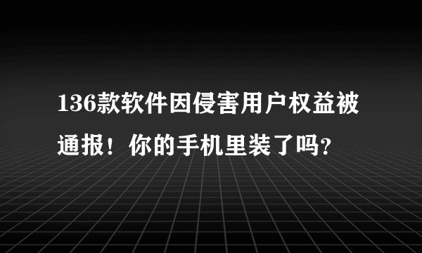 136款软件因侵害用户权益被通报！你的手机里装了吗？