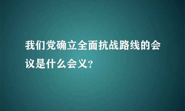 我们党确立全面抗战路线的会议是什么会义？