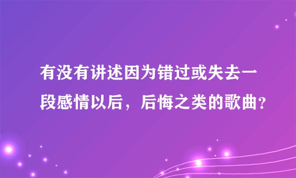 有没有讲述因为错过或失去一段感情以后，后悔之类的歌曲？
