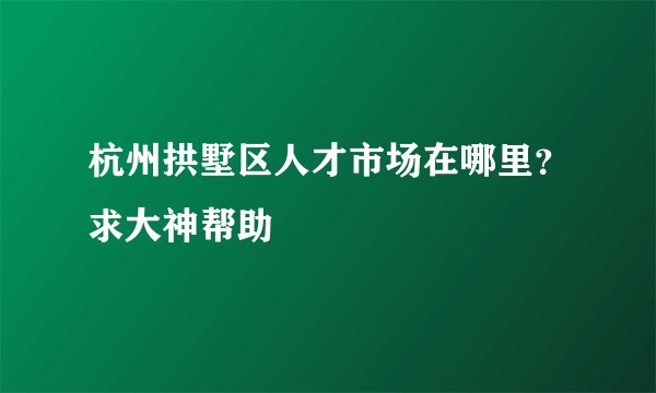 杭州拱墅区人才市场在哪里？求大神帮助