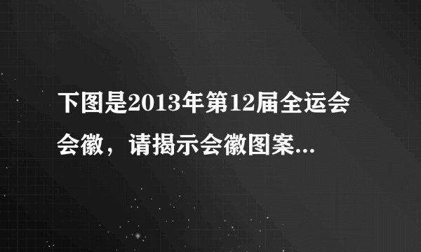 下图是2013年第12届全运会会徽，请揭示会徽图案的寓意。（6分）中面这学2013寓意：