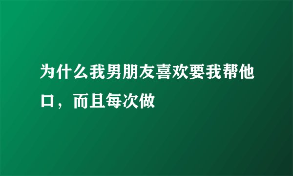 为什么我男朋友喜欢要我帮他口，而且每次做