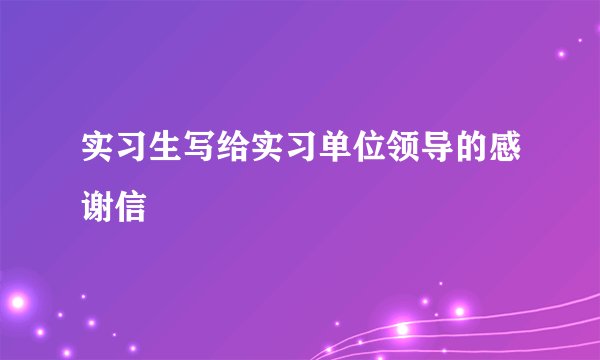 实习生写给实习单位领导的感谢信