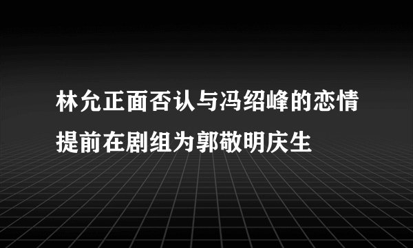 林允正面否认与冯绍峰的恋情提前在剧组为郭敬明庆生
