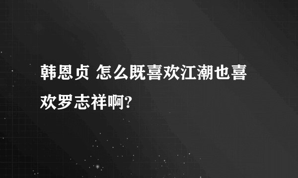 韩恩贞 怎么既喜欢江潮也喜欢罗志祥啊?