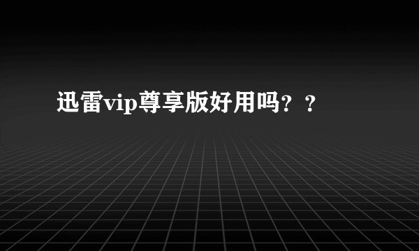 迅雷vip尊享版好用吗？？