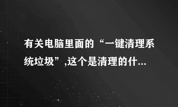 有关电脑里面的“一键清理系统垃圾”,这个是清理的什么垃圾文件呢?--会不会将我的有用的东西删了~?谢谢