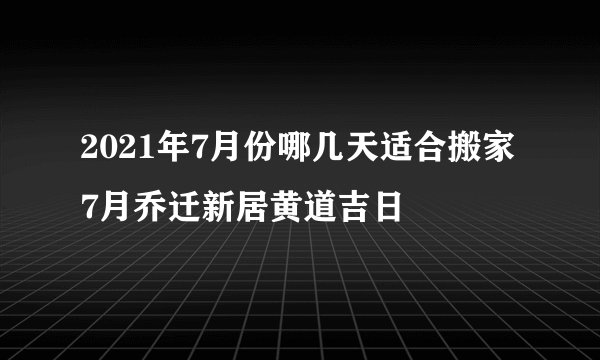 2021年7月份哪几天适合搬家 7月乔迁新居黄道吉日