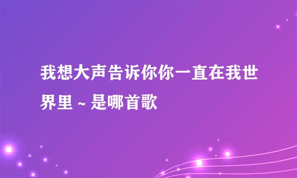 我想大声告诉你你一直在我世界里～是哪首歌