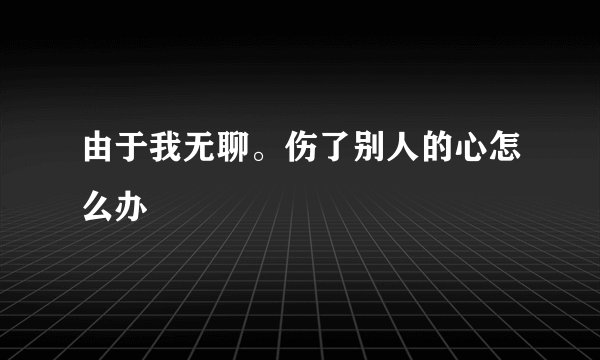 由于我无聊。伤了别人的心怎么办